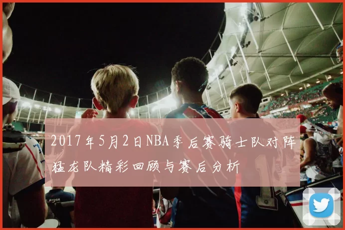 2017年5月2日NBA季后赛骑士队对阵猛龙队精彩回顾与赛后分析