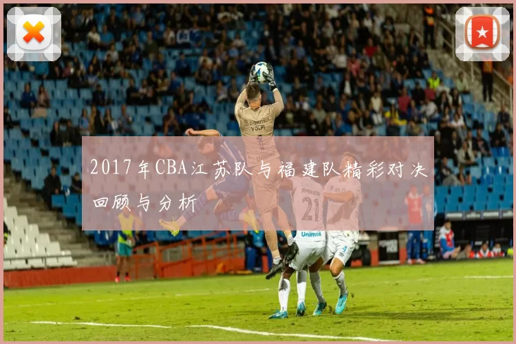 2017年CBA江苏队与福建队精彩对决回顾与分析