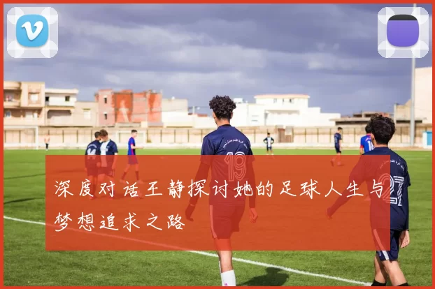 深度对话王静探讨她的足球人生与梦想追求之路