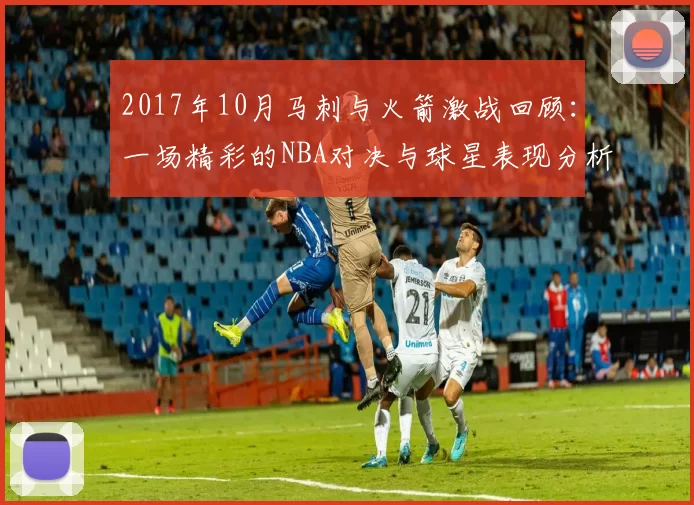 2017年10月马刺与火箭激战回顾：一场精彩的NBA对决与球星表现分析