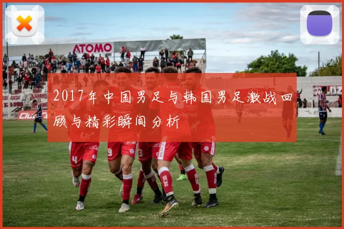 2017年中国男足与韩国男足激战回顾与精彩瞬间分析