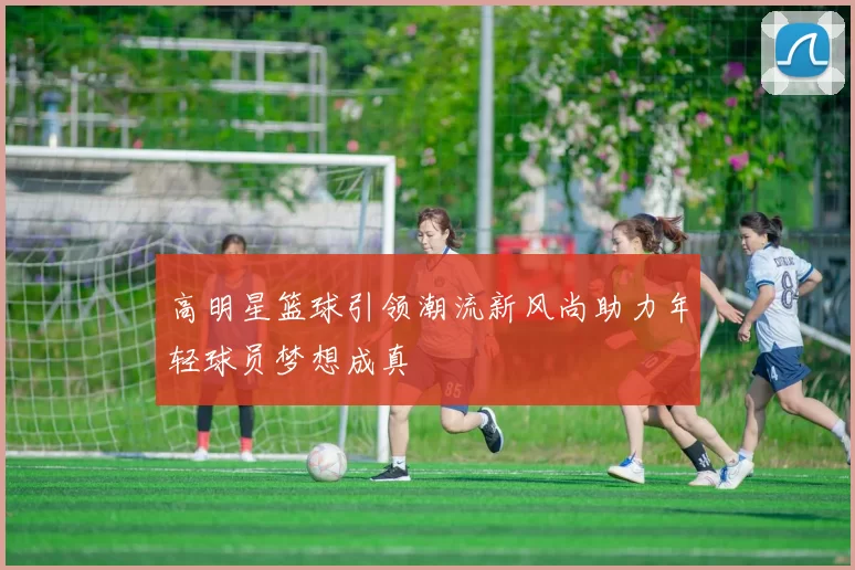 高明星篮球引领潮流新风尚助力年轻球员梦想成真