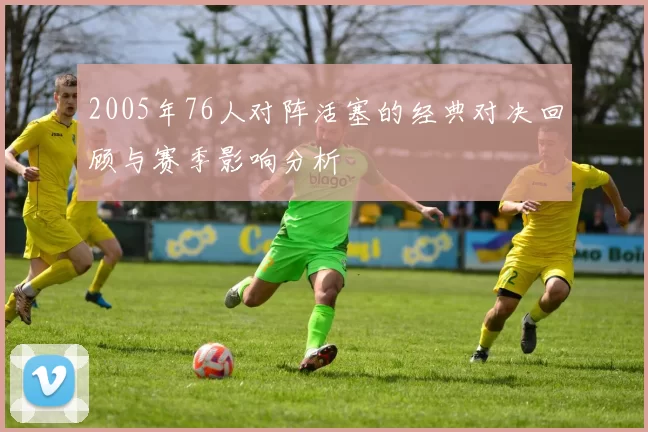 2005年76人对阵活塞的经典对决回顾与赛季影响分析