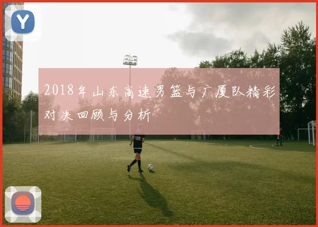 2018年山东高速男篮与广厦队精彩对决回顾与分析