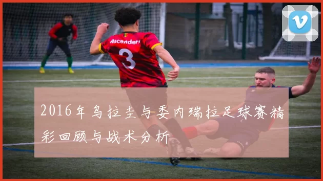 2016年乌拉圭与委内瑞拉足球赛精彩回顾与战术分析