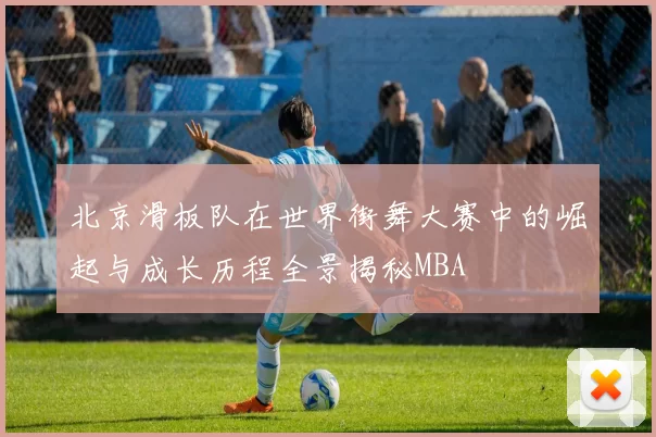 北京滑板队在世界街舞大赛中的崛起与成长历程全景揭秘MBA